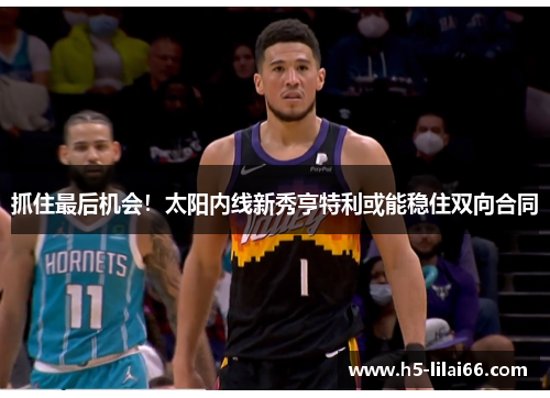抓住最后机会！太阳内线新秀亨特利或能稳住双向合同